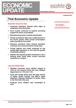ECONOMIC
UPDATE                                                                                                                 Capital Markets Research


                                                                                                                                                                                                            2 February 2011



 Thai Economic Update
 December Economic Data                                                                                                                                                         Nalin Chutchotitham
                                                                                                                                                                                nalin.c@kasikornbank.com
 •       Economic indicators showed some signs of
         moderation from November
 •       Farm income continued to expand, providing
         support for future consumption
 •       Manufacturing sector’s growth decelerated
 •       Private investment index saw a slight decline in
         the fourth quarter while private consumption
         index was flat for the month
 •       Business sentiment index showed operators
         remained very concerned about rising costs
 •       Private deposit and credit continued to see
         double-digit expansion, in line with the growth
         of domestic demand
 •       Exports and imports growth continued to see a
         slowing down trend while current accounts
         remained in a surplus



 January Inflation Data
 •       Headline consumer price inflation stayed at
         3.0% for the second month but core inflation
         edged down to 1.3% from 1.4%
 •       Food and energy prices were the main drivers
         of higher prices recently and MPC’s latest
         statement reflected likelihood of further hikes
         in the first half of the year
 •       Producer price inflation was unchanged at
         6.0%




 For private circulation only. The foregoing is for informational purposes only and not to be considered as an offer to buy or sell, or a solicitation of an offer to buy or sell any security. Although the information herein was obtained
 from sources we believe to be reliable, we do not guarantee its accuracy nor do we assume responsibility for any error or mistake contained herein.
 Further information on the securities referred to herein may be obtained upon request.


                                                                                                                                                                                                                      Page 1 of 7
 