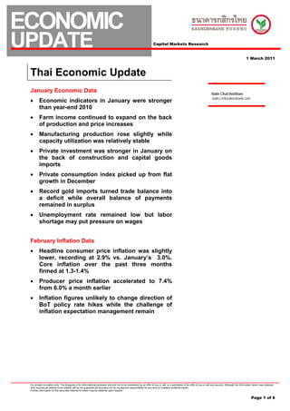 ECONOMIC
UPDATE                                                                                                                 Capital Markets Research


                                                                                                                                                                                                                 1 March 2011



 Thai Economic Update
 January Economic Data                                                                                                                                                          Nalin Chutchotitham
                                                                                                                                                                                nalin.c@kasikornbank.com
 •       Economic indicators in January were stronger
         than year-end 2010
 •       Farm income continued to expand on the back
         of production and price increases
 •       Manufacturing production rose slightly while
         capacity utilization was relatively stable
 •       Private investment was stronger in January on
         the back of construction and capital goods
         imports
 •       Private consumption index picked up from flat
         growth in December
 •       Record gold imports turned trade balance into
         a deficit while overall balance of payments
         remained in surplus
 •       Unemployment rate remained low but labor
         shortage may put pressure on wages


 February Inflation Data
 •       Headline consumer price inflation was slightly
         lower, recording at 2.9% vs. January’s 3.0%.
         Core inflation over the past three months
         firmed at 1.3-1.4%
 •       Producer price inflation accelerated to 7.4%
         from 6.0% a month earlier
 •       Inflation figures unlikely to change direction of
         BoT policy rate hikes while the challenge of
         inflation expectation management remain




 For private circulation only. The foregoing is for informational purposes only and not to be considered as an offer to buy or sell, or a solicitation of an offer to buy or sell any security. Although the information herein was obtained
 from sources we believe to be reliable, we do not guarantee its accuracy nor do we assume responsibility for any error or mistake contained herein.
 Further information on the securities referred to herein may be obtained upon request.


                                                                                                                                                                                                                      Page 1 of 6
 