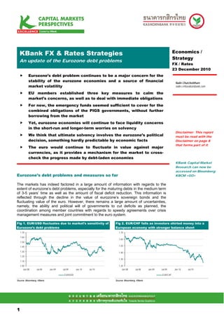 .Mean S FX & Rates Strategies
 KBank                                                                                                         Economics /
                                                                                                               Strategy
  An update of the Eurozone debt problems
                                                                                                               FX / Rates
                                                                                                               23 December 2010
            Eurozone’s debt problem continues to be a major concern for the
            stability of the eurozone economies and a source of financial                                       Nalin Chutchotitham
            market volatility                                                                                   nalin.c@kasikornbank.com

            EU members established three key measures to calm the
            market’s concerns, as well as to deal with immediate obligations
            For now, the emergency funds seemed sufficient to cover for the
            combined obligations of the PIGS governments, without further
            borrowing from the market
            Yet, eurozone economies will continue to face liquidity concerns
            in the short-run and longer-term worries on solvency
                                                                                                                Disclaimer: This report
            We think that ultimate solvency involves the eurozone’s political                                   must be read with the
            decision, something hardly predictable by economic facts                                            Disclaimer on page 8
                                                                                                                that forms part of it
            The euro would continue to fluctuate in value against major
            currencies, as it provides a mechanism for the market to cross-
            check the progress made by debt-laden economies
                                                                                                                KBank Capital Market
                                                                                                                Research can now be
                                                                                                                accessed on Bloomberg:
Eurozone’s debt problems and measures so far                                                                    KBCM <GO>


The markets has indeed factored in a large amount of information with regards to the
extent of eurozone’s debt problems, especially for the maturing debts in the medium term
of 3-5 years’ time as well as the amount of fiscal deficit reduction. This information is
reflected through the decline in the value of eurozone’s sovereign bonds and the
fluctuating value of the euro. However, there remains a large amount of uncertainties,
namely, the ability and political will of governments to cut deficits as planned, the
coordination among member countries with regards to speedy agreements over crisis
management measures and joint commitment to the euro system.

Fig 1. EUR/USD fluctuates due to market’s sensitivity of         Fig 2. EUR/CHF falls as investors shirted money into a
Eurozone’s debt problems                                         European economy with stronger balance sheet
    1.70                                                           1.70
    1.60
                                                                   1.60
    1.50
    1.40                                                           1.50

    1.30                                                           1.40
    1.20
                                                                   1.30
    1.10
    1.00                                                           1.20
       Jan-08    Jul-08    Jan-09   Jul-09     Jan-10   Jul-10        Jan-08      Jul-08    Jan-09   Jul-09    Jan-10     Jul-10

                                     EUR/USD                                                         EUR/CHF

Source: Bloomberg, KBank                                         Source: Bloomberg, KBank




11

1
 