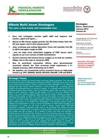 .Mean S Multi Asset Strategies
 KBank                                                                                        Strategies
                                                                                              Macro / Multi Asset
 The euro: a time bomb with extendable fuse                                                   January 2012
                                                                                              Volume 54


      Euro and contagion worries                uplift   USD    and    depress      risk
      assets…again and again….                                                                Kobsidthi Silpachai, CFA –Kasikornbank
                                                                                              kobsidthi.s@kasikornbank.com
      Based on M2 money supply growth, the US looks better than the
                                                                                              Susheel Narula – KSecurities
      EU and Japan…but is that saying much?                                                   susheel.n@kasikornsecurities.com
      Jobs overhang and ending Operation Twist will rekindle Fed QE                           Kavee Chukitkasem – KSecurities
      in 2Q12 and again weigh on USD                                                          kavee.c@kasikornsecurities.com

      …but we hope local authorities juggling of FIDF losses don’t                            KResearch
                                                                                              kr.bd@kasikornresearch.com
      equate to our own version of debt monetization
      Dovish external and internal factor nudges us to look for another
      25bps cuts in the repo at January’s MPC
                                                                                                Disclaimer: This report
      Due to post-flood renovation efforts, plus governmental                                   must be read with the
      economic stimuli, the Thai economy could experience a V-                                  Disclaimer on page 48
                                                                                                that forms part of it
      shaped recovery, after bottoming out in 4Q11
      On equities, we recommend active investors focus on high-yield
      stocks e.g. CPF, MAKRO, EGCO, INTUCH, MAJOR, TTW and BAFS


 Strategic Thesis                                                                               “KBank Multi Asset
 The euro is like a ticking time bomb whose fuse keeps getting extended. This will make         Strategies”
 the world like a person suffering from shortness of breath. The ECB is at its wit’s end on     can now be accessed on
 how to deal with the situation. Of late, it had lent to banks EUR489 bn in an attempt to       Bloomberg: KBCM <GO>
 assuage the tight money market conditions. If left un-dealt with, a growing liquidity
 problem will eventually lead to a solvency problem. In a nutshell, while the ECB is not
 admitting towards doing another round of quantitative easing (QE), its actions certainly
 attest to such measures. Judging by M2 growth, the EU is not much different from
 Japan. The nerve wrecking state of affairs will hold risk assets hostage for longer and
 support further upside on USD/THB. While the US looks better on a relative basis, its
 job market will require the Fed to resume expanding its balance sheet post Operation
 Twist in June 2012. Hence developed markets continue to monetize their debt whilst
 Asian central banks try to sterilize their monetization. The burning question locally is
 whether the administration’s move to reverse fiscalization of FIDF losses equates to its
 monetization. If it does, we will have to give a serious rethink about USD/THB
 trajectories. Hopefully, authorities would come to the conclusion that shifting a burden
 around doesn’t achieve much as long as it is being shifted in the same boat. Long-term
 bond yields saw little increase in 2011 despite of policy rate hikes and reduction in
 trading volume in the second half. However, such low borrowing costs are not likely to
 stay as the government plans large amount of bond issuance and financing. There are
 risks of yield curve steepening while bond demand is less certain. As for policy rate, we
 continue to expect a 25bp cut in the next MPC meeting in January while BoT’s latest
 outlook on 2011 economic growth also suggests that further easing is possible. In
 anticipation of market volatility in 1Q12, we recommend active investors focus on high-
 yield stocks such as CPF, MAKRO, EGCO, INTUCH, MAJOR, TTW and BAFS.



11

1                                                                              WWW.KASIKORNBANKGROUP.COM
 