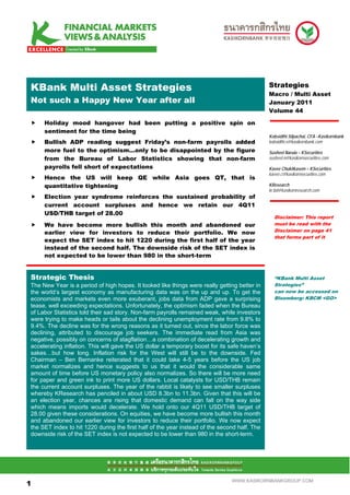 .Mean S Multi Asset Strategies
 KBank                                                                                         Strategies
                                                                                               Macro / Multi Asset
 Not such a Happy New Year after all                                                           January 2011
                                                                                               Volume 44

      Holiday mood hangover had been putting a positive spin on
      sentiment for the time being
                                                                                               Kobsidthi Silpachai, CFA –Kasikornbank
      Bullish ADP reading suggest Friday’s non-farm payrolls added                             kobsidthi.s@kasikornbank.com
      more fuel to the optimism…only to be disappointed by the figure                          Susheel Narula – KSecurities
      from the Bureau of Labor Statistics showing that non-farm                                susheel.n@kasikornsecurities.com
      payrolls fell short of expectations                                                      Kavee Chukitkasem – KSecurities
                                                                                               kavee.c@kasikornsecurities.com
      Hence the US will keep QE while Asia goes QT, that is
      quantitative tightening                                                                  KResearch
                                                                                               kr.bd@kasikornresearch.com
      Election year syndrome reinforces the sustained probability of
      current account surpluses and hence we retain our 4Q11
      USD/THB target of 28.00
                                                                                                 Disclaimer: This report
      We have become more bullish this month and abandoned our                                   must be read with the
      earlier view for investors to reduce their portfolio. We now                               Disclaimer on page 41
                                                                                                 that forms part of it
      expect the SET index to hit 1220 during the first half of the year
      instead of the second half. The downside risk of the SET index is
      not expected to be lower than 980 in the short-term


 Strategic Thesis                                                                                “KBank Multi Asset
 The New Year is a period of high hopes. It looked like things were really getting better in     Strategies”
 the world’s largest economy as manufacturing data was on the up and up. To get the              can now be accessed on
 economists and markets even more exuberant, jobs data from ADP gave a surprising                Bloomberg: KBCM <GO>
 tease, well exceeding expectations. Unfortunately, the optimism faded when the Bureau
 of Labor Statistics told their sad story. Non-farm payrolls remained weak, while investors
 were trying to make heads or tails about the declining unemployment rate from 9.8% to
 9.4%. The decline was for the wrong reasons as it turned out, since the labor force was
 declining, attributed to discourage job seekers. The immediate read from Asia was
 negative, possibly on concerns of stagflation…a combination of decelerating growth and
 accelerating inflation. This will gave the US dollar a temporary boost for its safe haven’s
 sakes…but how long. Inflation risk for the West will still be to the downside. Fed
 Chairman – Ben Bernanke reiterated that it could take 4-5 years before the US job
 market normalizes and hence suggests to us that it would the considerable same
 amount of time before US monetary policy also normalizes. So there will be more need
 for paper and green ink to print more US dollars. Local catalysts for USD/THB remain
 the current account surpluses. The year of the rabbit is likely to see smaller surpluses
 whereby KResearch has penciled in about USD 8.3bn to 11.3bn. Given that this will be
 an election year, chances are rising that domestic demand can fall on the way side
 which means imports would decelerate. We hold onto our 4Q11 USD/THB target of
 28.00 given these considerations. On equities, we have become more bullish this month
 and abandoned our earlier view for investors to reduce their portfolio. We now expect
 the SET index to hit 1220 during the first half of the year instead of the second half. The
 downside risk of the SET index is not expected to be lower than 980 in the short-term.




11

1                                                                               WWW.KASIKORNBANKGROUP.COM
 