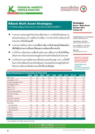.Mean S Multi Asset Strategies
 KBank                                                                                                           Strategies
                                                                                                                 Macro / Multi Asset
  เรากําลังพลาดสัญญาณวิกฤตเพราะการมองโลกในแงดีเกินไปหรือไม ?                                                   October 2011
                                                                                                                 Volume 53


          การคาดการณ เ ศรษฐกิ จ โลกในช ว งนี้ ส ะท อ นว า เรายั ง ไม ไ ด เ ตรี ย มความ
                                                                                                                 Kobsidthi Silpachai, CFA –Kasikornbank
          พร อ มสํ า หรั บ สถานการณ ที่ เ ลวร า ยที่ สุ ด เราจะไหวตั ว ช า เหมื อ นช ว งป                  kobsidthi.s@kasikornbank.com

          2008/2009 หรือไมในรอบนี้?                                                                             Susheel Narula – KSecurities
                                                                                                                 susheel.n@kasikornsecurities.com

          การคาดการณเงินบาทลําบากมากขึ้นกวาเดิม เราจึงนําเสนอปจจัยสองดาน                                     Kavee Chukitkasem – KSecurities
                                                                                                                 kavee.c@kasikornsecurities.com
          เพื่อใหผูประกอบการเห็นแนวโนมและความผันผวนที่อาจจะเกิด
                                                                                                                 KResearch
                                                                                                                 kr.bd@kasikornresearch.com
          การใช ในการปองกันความเสี่ยงดานอัตราแลกเปลี่ยนนาจะเปนสิ่งที่ดีที่สุด
          เนื่องจากความไมแนนอนของเศรษฐกิจและวิกฤตดานสังคมในตางประเทศ
                                                                                                                   Disclaimer: This report
                                                                                                                   must be read with the
          เราปรับประมาณการณอัตราดอกเบี้ยนโยบายของไทยลงสู 3.50% ณ สิ้นปนี้                                       Disclaimer on page 38
                                                                                                                   that forms part of it
          โดยการปรับเปลี่ยนเปาหมายเงินเฟอและการชะลอตัวของเศรษฐกิจยุโรปทํา                                        “KBank Multi Asset
          ใหธปท.อาจพิจารณายืนอัตราดอกเบี้ยไวที่ระดับปจจุบัน                                                     Strategies”
                                                                                                                   can now be accessed on
                                                                                                                   Bloomberg: KBCM <GO>


Key Parameters & Forecasts at Year-end
                                        2004        2005         2006     2007     2008     2009      2010     2011E         2012E
GDP, % YoY                                   6.3           4.6      5.2      4.9      2.5     -2.3       7.8       3.8              4.5
Consumption, % YoY                           6.2           4.6      3.0      1.6      2.7     -1.1       4.8       3.6              3.8
Investment Spending, % YoY                  13.2          10.5      3.9      1.3      1.2     -9.2       9.4       6.3              5.8
Govt Budget / GDP %                          -0.2          0.3     -0.7     -1.5     -1.0     -5.6      -3.2      -4.0             -4.5
Export, % YoY                               21.6          15.2     17.0     17.3     15.9    -14.0      28.5      20.0             10.0
Import, % YoY                               25.7          25.8      7.9      9.1     26.5    -25.2      36.8      24.0             12.0
Current Account (USD bn)                    2.77          -7.6      2.3     14.1      1.6     21.9      14.8      12.9              8.1
CPI % YoY, average                           2.8           4.5      4.6      2.3      5.5     -0.9       3.3       3.8              3.7
USD/THB                                     38.9          41.0     36.1     33.7     34.8     33.3      31.4      29.0             28.0
Fed Funds, % year-end                       2.25          4.25     5.25     4.25     0.25     0.25      0.25      0.25             0.25
BOT repo, % year-end                        2.00          4.00     5.00     3.25     2.75     1.25      2.00      3.50             3.50
Bond Yields
  2yr, % year-end                           2.78          4.94     5.02     3.91     1.98     2.17      2.35      3.60             3.60
    5yr, % year-end                          4.0           5.3      5.1      4.5      2.2      3.6      2.75      3.65             3.65
    10yr, % year-end                         4.9           5.5      5.4      4.9      2.7      4.3      3.25      3.80             3.80
USD/JPY                                    102.5         118.0    119.1    111.8     90.7     93.0      82.0      77                 81
EUR/USD                                     1.36          1.18     1.32     1.46     1.40     1.43      1.40      1.35             1.40
SET Index                                  668.1         713.7    679.8    858.1    450.0    734.5      1040      812             1320


Source: Bloomberg, CEIC, KBank, KResearch, KSecurities



11

1                                                                                                    WWW.KASIKORNBANKGROUP.COM
 