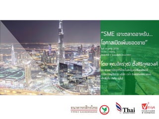 “SME เจาะตลาดอาหรับ...
โอกาสเปิดเพิ่มยอดขาย”
วันที่ 19 ตุลาคม 2559
12.30 - 16.00น.
ห้องสุรศักดิ์ 1 โรงแรมอีสติน แกรนด์ สาทร
โดย คุณอัครวุฒิ ตั้งศิริกุศลวงศ์
ประธานสภานักธุรกิจไทยในสหรัฐอาหรับเอมิเรตส์
กรรมการผู้จัดการ บริษัท เวก้า อินเตอร์เทรด แอนด์
เอ็กซิบิชั่น จำกัด (ดูไบ)
 