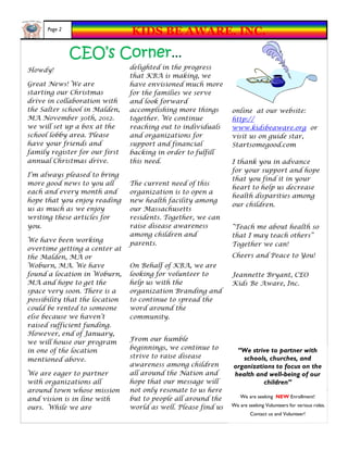 Page 2
                                KIDS BE AWARE, INC.

               CEO’s Corner...
Howdy!                          delighted in the progress
                                that KBA is making, we
Great News! We are              have envisioned much more
starting our Christmas          for the families we serve
drive in collaboration with     and look forward
the Salter school in Malden,    accomplishing more things       online at our website:
MA November 30th, 2012.         together. We continue           http://
we will set up a box at the     reaching out to individuals     www.kidsbeaware.org or
school lobby area. Please       and organizations for           visit us on guide star,
have your friends and           support and financial           Startsomegood.com
family register for our first   backing in order to fulfill
annual Christmas drive.         this need.                      I thank you in advance
                                                                for your support and hope
I’m always pleased to bring
                                                                that you find it in your
more good news to you all       The current need of this
                                                                heart to help us decrease
each and every month and        organization is to open a
                                                                health disparities among
hope that you enjoy reading     new health facility among
                                                                our children.
us as much as we enjoy          our Massachusetts
writing these articles for      residents. Together, we can
you.                            raise disease awareness         “Teach me about health so
                                among children and              that I may teach others”
We have been working
                                parents.                        Together we can!
overtime getting a center at
the Malden, MA or                                               Cheers and Peace to You!
Woburn, MA. We have             On Behalf of KBA, we are
found a location in Woburn,     looking for volunteer to        Jeannette Bryant, CEO
MA and hope to get the          help us with the                Kids Be Aware, Inc.
space very soon. There is a     organization Branding and
possibility that the location   to continue to spread the
could be rented to someone      word around the
else because we haven’t         community.
raised sufficient funding.
However, end of January,
                                From our humble
we will house our program
                                beginnings, we continue to       “We strive to partner with
in one of the location
                                strive to raise disease            schools, churches, and
mentioned above.
                                awareness among children        organizations to focus on the
We are eager to partner         all around the Nation and       health and well-being of our
with organizations all          hope that our message will                children”
around town whose mission       not only resonate to us here
                                but to people all around the        We are seeking NEW Enrollment!
and vision is in line with
                                world as well. Please find us   We are seeking Volunteers for various roles.
ours. While we are
                                                                        Contact us and Volunteer!
 