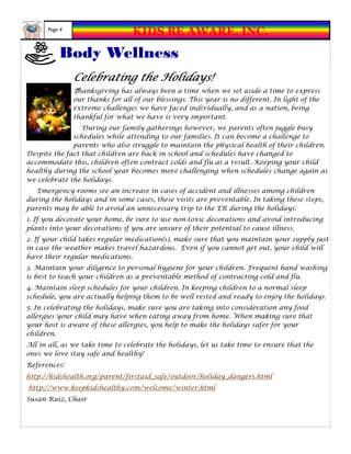 Page 4
                                  KIDS BE AWARE, INC.
          Body Wellness
               Celebrating the Holidays!
               Thanksgiving has always been a time when we set aside a time to express
               our thanks for all of our blessings. This year is no different. In light of the
               extreme challenges we have faced individually, and as a nation, being
               thankful for what we have is very important.
                 During our family gatherings however, we parents often juggle busy
              schedules while attending to our families. It can become a challenge to
              parents who also struggle to maintain the physical health of their children.
Despite the fact that children are back in school and schedules have changed to
accommodate this, children often contract colds and flu as a result. Keeping your child
healthy during the school year becomes more challenging when schedules change again as
we celebrate the holidays.
   Emergency rooms see an increase in cases of accident and illnesses among children
during the holidays and in some cases, these visits are preventable. In taking these steps,
parents may be able to avoid an unnecessary trip to the ER during the holidays:
1. If you decorate your home, be sure to use non-toxic decorations and avoid introducing
plants into your decorations if you are unsure of their potential to cause illness.
2. If your child takes regular medication(s), make sure that you maintain your supply just
in case the weather makes travel hazardous. Even if you cannot get out, your child will
have their regular medications.
3. Maintain your diligence to personal hygiene for your children. Frequent hand washing
is best to teach your children as a preventable method of contracting cold and flu.
4. Maintain sleep schedules for your children. In keeping children to a normal sleep
schedule, you are actually helping them to be well rested and ready to enjoy the holidays.
5. In celebrating the holidays, make sure you are taking into consideration any food
allergies your child may have when eating away from home. When making sure that
your host is aware of these allergies, you help to make the holidays safer for your
children.
All in all, as we take time to celebrate the holidays, let us take time to ensure that the
ones we love stay safe and healthy!
References:
http://kidshealth.org/parent/firstaid_safe/outdoor/holiday_dangers.html
http://www.keepkidshealthy.com/welcome/winter.html
Susan Ruiz, Chair
 