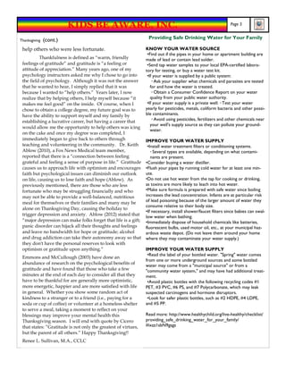 KIDS BE AWARE, INC.                                                                   Page 5


Thanksgiving   (cont.)                                           Providing Safe Drinking Water for Your Family

 help others who were less fortunate.                           KNOW YOUR WATER SOURCE
                                                                 •Find out if the pipes in your home or apartment building are
           Thankfulness is defined as “warm, friendly           made of lead or contain lead solder.
 feelings of gratitude” and gratitude is “a feeling or           •Send tap water samples to your local EPA-certified labora-
 attitude of appreciation.” Many years ago, one of my           tory for testing, or buy a water test kit.
 psychology instructors asked me why I chose to go into          •If your water is supplied by a public system:
 the field of psychology. Although it was not the answer            ◦ Ask your supplier what chemicals and parasites are tested
 that he wanted to hear, I simply replied that it was              for and how the water is treated.
 because I wanted to “help others.” Years later, I now              ◦ Obtain a Consumer Confidence Report on your water
 realize that by helping others, I help myself because “it         quality from your public water authority.
 makes me feel good” on the inside. Of course, when I            •If your water supply is a private well: ◦ Test your water
 chose to obtain a college degree, my future goal was to        yearly for pesticides, metals, coliform bacteria and other possi-
 have the ability to support myself and my family by            ble contaminants.
 establishing a lucrative career, but having a career that          ◦ Avoid using pesticides, fertilizers and other chemicals near
                                                                   your well's supply source as they can pollute your ground-
 would allow me the opportunity to help others was icing
                                                                   water.
 on the cake and once my degree was completed, I
 immediately began to give back to others through               IMPROVE YOUR WATER SUPPLY
 teaching and volunteering in the community. Dr. Keith           •Install water treatment filters or conditioning systems.
 Ablow (2010), a Fox News Medical team member,                     ◦ Several types are available, depending on what contami-
 reported that there is a “connection between feeling              nants are present.
 grateful and feeling a sense of purpose in life.” Gratitude    •Consider buying a water distiller.
 causes us to approach life with optimism and encourages        •Flush your pipes by running cold water for at least one min-
 faith but psychological issues can diminish our outlook        ute.
 on life, causing us to lose faith and hope (Ablow). As         •Do not use hot water from the tap for cooking or drinking,
 previously mentioned, there are those who are less             as toxins are more likely to leach into hot water.
 fortunate who may be struggling financially and who            •Make sure formula is prepared with safe water since boiling
 may not be able to provide a well-balanced, nutritious         increases the lead concentration. Infants are at particular risk
 meal for themselves or their families and many may be          of lead poisoning because of the larger amount of water they
                                                                consume relative to their body size.
 alone on Thanksgiving Day, causing the holiday to
                                                                •If necessary, install shower/faucet filters since babies can swal-
 trigger depression and anxiety. Ablow (2012) stated that
                                                                low water when bathing.
 “major depression can make folks forget that life is a gift;   •Immediately dispose of household chemicals like batteries,
 panic disorder can hijack all their thoughts and feelings      fluorescent bulbs, used motor oil, etc., at your municipal haz-
 and leave no bandwidth for hope or gratitude; alcohol          ardous waste depot. (Do not leave them around your home
 and drug addiction can take their autonomy away so that        where they may contaminate your water supply.)
 they don't have the personal reserves to look with
 optimism or gratitude upon anything.”                          IMPROVE YOUR WATER SUPPLY
                                                                 •Read the label of your bottled water. "Spring" water comes
 Emmons and McCullough (2003) have done an
                                                                from one or more underground sources and some bottled
 abundance of research on the psychological benefits of
                                                                water may come from a "municipal source" or from a
 gratitude and have found that those who take a few             "community water system," and may have had additional treat-
 minutes at the end of each day to consider all that they       ment.
 have to be thankful for are generally more optimistic,          •Avoid plastic bottles with the following recycling codes #1
 more energetic, happier and are more satisfied with life       PET, #3 PVC, #6 PS, and #7 Polycarbonate, which may leak
 in general. Whether you show some random act of                suspected carcinogens and hormone disruptors.
 kindness to a stranger or to a friend (i.e., paying for a       •Look for safer plastic bottles, such as #2 HDPE, #4 LDPE,
 soda or cup of coffee) or volunteer at a homeless shelter      and #5 PP.
 to serve a meal, taking a moment to reflect on your
 blessings may improve your mental health this                  Read more: http://www.healthychild.org/live-healthy/checklist/
 Thanksgiving season. I will end with quote by Cicero           providing_safe_drinking_water_for_your_family/
 that states: “Gratitude is not only the greatest of virtues,   #ixzz1sbN9gsgz
 but the parent of all others.” Happy Thanksgiving!!
 Renee L. Sullivan, M.A., CCLC
 