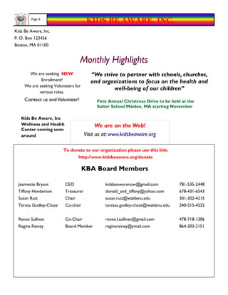 Page 6
                                       KIDS BE AWARE, INC.
Kids Be Aware, Inc.
P. O. Box 123456
Boston, MA 01100


                                  Monthly Highlights
       We are seeking NEW                “We strive to partner with schools, churches,
             Enrollment!                 and organizations to focus on the health and
     We are seeking Volunteers for
                                                  well-being of our children”
            various roles.
     Contact us and Volunteer!             First Annual Christmas Drive to be held at the
                                           Salter School Malden, MA starting November

   Kids Be Aware, Inc
   Wellness and Health                      We are on the Web!
   Center coming soon
   around                             Visit us at: www.kidsbeaware.org

                         To donate to our organization please use this link:
                                  http://www.kidsbeaware.org/donate

                                     KBA Board Members

  Jeannette Bryant        CEO                  kidsbeawarenow@gmail.com           781-535-2448
  Tiffany Henderson       Treasurer            donald_and_tiffany@yahoo.com       678-431-6543
  Susan Ruiz              Chair                susan.ruiz@waldenu.edu             301-302-4215
  Teresa Godley-Chase     Co-chair             teressa.godley-chase@waldenu.edu   240-515-4222


  Renee Sullivan          Co-Chair             renee.l.sullivan@gmail.com         478-718-1306
  Regina Rainey           Board Member         reginarainey@ymail.com             864-303-2151
 