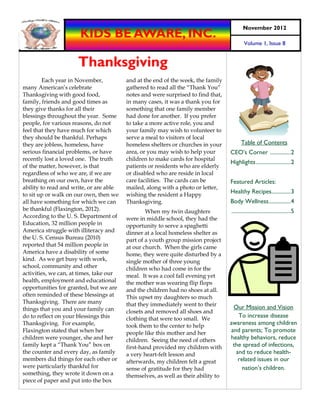 November 2012
                      KIDS BE AWARE, INC.
                                                                                            Volume 1, Issue 8


                     Thanksgiving
         Each year in November,          and at the end of the week, the family
many American’s celebrate                gathered to read all the “Thank You”
Thanksgiving with good food,             notes and were surprised to find that,
family, friends and good times as        in many cases, it was a thank you for
they give thanks for all their           something that one family member
blessings throughout the year. Some      had done for another. If you prefer
people, for various reasons, do not      to take a more active role, you and
feel that they have much for which       your family may wish to volunteer to
they should be thankful. Perhaps         serve a meal to visitors of local
they are jobless, homeless, have         homeless shelters or churches in your           Table of Contents
serious financial problems, or have      area, or you may wish to help your        CEO’s Corner ............... 2
recently lost a loved one. The truth     children to make cards for hospital
                                                                                   Highlights ......................... 2
of the matter, however, is that          patients or residents who are elderly
regardless of who we are, if we are      or disabled who are reside in local
breathing on our own, have the           care facilities. The cards can be         Featured Articles:
ability to read and write, or are able   mailed, along with a photo or letter,
to sit up or walk on our own, then we    wishing the resident a Happy
                                                                                   Healthy Recipes.............. 3
all have something for which we can      Thanksgiving.                             Body Wellness ................ 4
be thankful (Flaxington, 2012).                  When my twin daughters            ........................................... 5
According to the U. S. Department of     were in middle school, they had the
Education, 32 million people in          opportunity to serve a spaghetti
America struggle with illiteracy and     dinner at a local homeless shelter as
the U. S. Census Bureau (2010)           part of a youth group mission project
reported that 54 million people in       at our church. When the girls came
America have a disability of some        home, they were quite disturbed by a
kind. As we get busy with work,          single mother of three young
school, community and other              children who had come in for the
activities, we can, at times, take our   meal. It was a cool fall evening yet
health, employment and educational       the mother was wearing flip flops
opportunities for granted, but we are    and the children had no shoes at all.
often reminded of these blessings at     This upset my daughters so much
Thanksgiving. There are many             that they immediately went to their
things that you and your family can                                                 Our Mission and Vision
                                         closets and removed all shoes and
do to reflect on your blessings this     clothing that were too small. We
                                                                                      To increase disease
Thanksgiving. For example,               took them to the center to help           awareness among children
Flaxington stated that when her          people like this mother and her           and parents; To promote
children were younger, she and her       children. Seeing the need of others       healthy behaviors, reduce
family kept a “Thank You” box on         first-hand provided my children with       the spread of infections,
the counter and every day, as family     a very heart-felt lesson and                and to reduce health-
members did things for each other or     afterwards, my children felt a great         related issues in our
were particularly thankful for           sense of gratitude for they had                nation’s children.
something, they wrote it down on a       themselves, as well as their ability to
piece of paper and put into the box
 