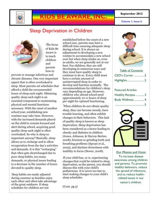October2012
                       KIDS BE AWARE, INC.
                                                                                           Volume 1, Issue 7


               Sleep Deprivation in Children
                                          established before the onset of a new
                                          school year, parents may have a
                             The focus
                                          difficult time ensuring adequate sleep
                             of Kids Be   during school. It is always an
                             Aware is     adjustment to developing a new
                             to teach     routine to accommodate a new school
                             children     year but when sleep eludes us, even
                             and          as adults, we are generally not at our
                                          best. For children, they are still
                             parents
                                          developing in numerous ways and
                             how to       they must have quality sleep to                Table of Contents
prevent or manage infectious and          continue to do so. Every child must      CEO’s Corner ...............2
chronic diseases. One very important      have a certain amount of
                                          uninterrupted sleep in order to          Highlights .........................2
aspect that is often overlooked is
sleep. Most parents set schedules that    develop and function normally. The
                                          recommendations for children’s sleep
afford a child the recommended                                                     Featured Articles:
                                          vary depending on age. However,
hours of sleep each night. Obtaining      children who attend school need          Healthy Recipes..............3
quality sleep each night is an            approximately 10-11 hours of sleep
essential component to maintaining        per night for optimal functioning.
                                                                                   Body Wellness ................4
physical and mental functions
                                          When children do not obtain quality
                                                                                   ...........................................5
necessary. With the onset of another
                                          sleep, they can become moody, have
school year, establishing new
                                          trouble learning, and often exhibit
routines may take time. However,
                                          changes in their behaviors. This lack
with the increased demands placed
                                          of quality sleep is known as sleep
on the child to remain focused and
                                          deprivation. Sleep deprivation has
alert during school, acquiring good
                                          been considered as a factor leading to
quality sleep each night is often
                                          obesity and diabetes in children
overlooked. So why is sleep so
                                          (Jones, Johnson, & Harvey-Berino,
important anyway? Basically, sleep
                                          2008), bruxism or grinding teeth and
allows us to recharge and to allow
                                          breathing problems (Spruyt et al.,
recuperation from the day’s activities
                                          2005), and daytime drowsiness with
and demands. It is this “recharging”
                                          inability to focus (Dewar, 2008).         Our Mission and Vision
that often gets shortchanged due to
poor sleep habits, too many               If your child has, or is, experiencing      To increase disease
demands, or physical issues leading       changes that could be related to sleep   awareness among children
to a decrease in the number of hours      deprivation, as the parent, you should   and parents; To promote
devoted to quality sleep.                 discuss this with your child’s           healthy behaviors, reduce
                                          pediatrician. It is never too late to     the spread of infections,
Sleep habits are easily adjusted          start making changes to your child’s       and to reduce health-
during summer as families enjoy           sleep schedules.                            related issues in our
each other and often take advantage                                                     nation’s children.
of the great outdoors. If sleep
schedules for children are not            (Cont. pg 5)
 