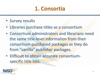 1. Consortia
• Survey results
• Libraries purchase titles as a consortium
• Consortium administrators and librarians need
the same title-level information from their
consortium-purchased packages as they do
from “vanilla” publisher packages.
• Difficult to obtain accurate consortium-
specific title lists.
13
 