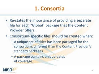 1. Consortia
• Re-states the importance of providing a separate
file for each “Global” package that the Content
Provider offers.
• Consortium-specific files should be created when:
– A unique set of titles has been packaged for the
consortium, different than the Content Provider’s
standard packages.
– A package contains unique dates
of coverage.
14
 