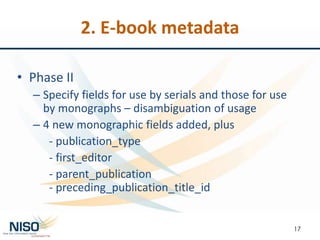 2. E-book metadata
• Phase II
– Specify fields for use by serials and those for use
by monographs – disambiguation of usage
– 4 new monographic fields added, plus
- publication_type
- first_editor
- parent_publication
- preceding_publication_title_id
17
 