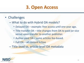 3. Open Access
• Challenges
– What to do with Hybrid OA models?
• Delayed OA – example: free access until one year ago.
• Title transfer OA – title changes from OA to paid (or vice
versa) upon transfer to another publisher.
• Author-paid OA – some articles fee-based.
• Full OA – all content is free
– Title-level vs. article-level OA metadata
19
 