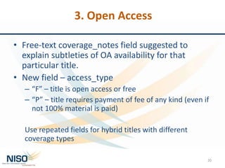 3. Open Access
• Free-text coverage_notes field suggested to
explain subtleties of OA availability for that
particular title.
• New field – access_type
– “F” – title is open access or free
– “P” – title requires payment of fee of any kind (even if
not 100% material is paid)
Use repeated fields for hybrid titles with different
coverage types
20
 