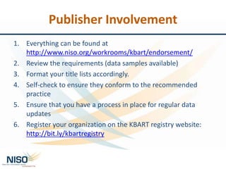 1. Everything can be found at
http://www.niso.org/workrooms/kbart/endorsement/
2. Review the requirements (data samples available)
3. Format your title lists accordingly.
4. Self-check to ensure they conform to the recommended
practice
5. Ensure that you have a process in place for regular data
updates
6. Register your organization on the KBART registry website:
http://bit.ly/kbartregistry
Publisher Involvement
 