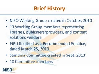 Brief History
• NISO Working Group created in October, 2010
• 13 Working Group members representing
libraries, publishers/providers, and content
solutions vendors
• PIE-J finalized as a Recommended Practice,
dated March 25, 2013
• Standing Committee created in Sept. 2013
• 10 Committee members
 