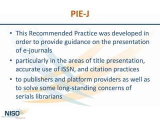 PIE-J
• This Recommended Practice was developed in
order to provide guidance on the presentation
of e-journals
• particularly in the areas of title presentation,
accurate use of ISSN, and citation practices
• to publishers and platform providers as well as
to solve some long-standing concerns of
serials librarians
 