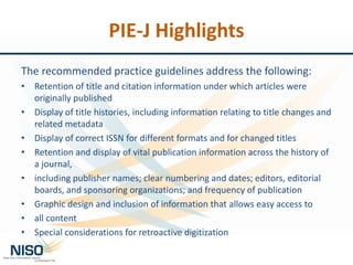 PIE-J Highlights
The recommended practice guidelines address the following:
• Retention of title and citation information under which articles were
originally published
• Display of title histories, including information relating to title changes and
related metadata
• Display of correct ISSN for different formats and for changed titles
• Retention and display of vital publication information across the history of
a journal,
• including publisher names; clear numbering and dates; editors, editorial
boards, and sponsoring organizations; and frequency of publication
• Graphic design and inclusion of information that allows easy access to
• all content
• Special considerations for retroactive digitization
 
