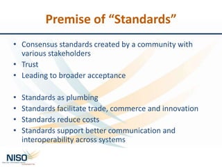 Premise of “Standards”
• Consensus standards created by a community with
various stakeholders
• Trust
• Leading to broader acceptance
• Standards as plumbing
• Standards facilitate trade, commerce and innovation
• Standards reduce costs
• Standards support better communication and
interoperability across systems
 