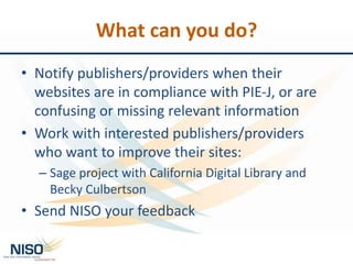 What can you do?
• Notify publishers/providers when their
websites are in compliance with PIE-J, or are
confusing or missing relevant information
• Work with interested publishers/providers
who want to improve their sites:
– Sage project with California Digital Library and
Becky Culbertson
• Send NISO your feedback
 