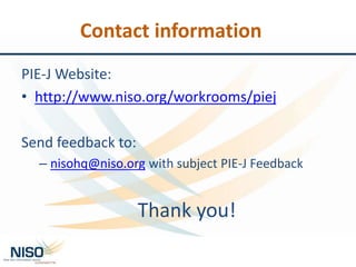 Contact information
PIE-J Website:
• http://www.niso.org/workrooms/piej
Send feedback to:
– nisohq@niso.org with subject PIE-J Feedback
Thank you!
 