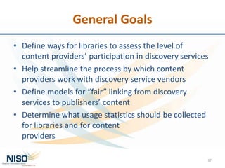 General Goals
• Define ways for libraries to assess the level of
content providers’ participation in discovery services
• Help streamline the process by which content
providers work with discovery service vendors
• Define models for “fair” linking from discovery
services to publishers’ content
• Determine what usage statistics should be collected
for libraries and for content
providers
37
 
