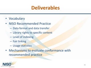 Deliverables
• Vocabulary
• NISO Recommended Practice
– Data format and data transfer
– Library rights to specific content
– Level of indexing
– Fair linking
– Usage statistics
• Mechanisms to evaluate conformance with
recommended practice
40
 