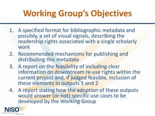 Working Group’s Objectives
1. A specified format for bibliographic metadata and
possibly, a set of visual signals, describing the
readership rights associated with a single scholarly
work
2. Recommended mechanisms for publishing and
distributing this metadata
3. A report on the feasibility of including clear
information on downstream re-use rights within the
current project and, if judged feasible, inclusion of
these elements in outputs 1 and 2
4. A report stating how the adoption of these outputs
would answer (or not) specific use cases to be
developed by the Working Group
 