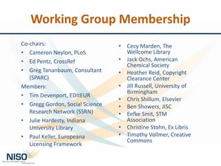 Working Group Membership
Co-chairs:
• Cameron Neylon, PLoS
• Ed Pentz, CrossRef
• Greg Tananbaum, Consultant
(SPARC)
Members:
• Tim Devenport, EDItEUR
• Gregg Gordon, Social Science
Research Network (SSRN)
• Julie Hardesty, Indiana
University Library
• Paul Keller, Europeana
Licensing Framework
• Cecy Marden, The
Wellcome Library
• Jack Ochs, American
Chemical Society
• Heather Reid, Copyright
Clearance Center
• Jill Russell, University of
Birmingham
• Chris Shillum, Elsevier
• Ben Showers, JISC
• Eefke Smit, STM
Association
• Christine Stohn, Ex Libris
• Timothy Vollmer, Creative
Commons
 