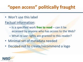 “open access” politically fraught
• Won’t use this label
Factual information:
– Is a specified work free to read – can it be
accessed by anyone who has access to the Web?
– What re-use rights are granted to this reader?
• Minimal set of metadata needed
• Decided not to create/recommend a logo
 