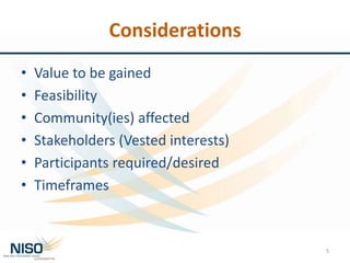 Considerations
• Value to be gained
• Feasibility
• Community(ies) affected
• Stakeholders (Vested interests)
• Participants required/desired
• Timeframes
5
 