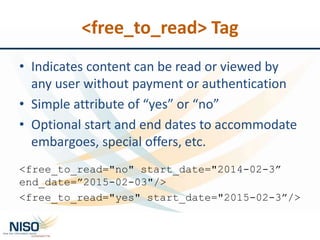 <free_to_read> Tag
• Indicates content can be read or viewed by
any user without payment or authentication
• Simple attribute of “yes” or “no”
• Optional start and end dates to accommodate
embargoes, special offers, etc.
<free_to_read="no" start_date="2014-02-3”
end_date=”2015-02-03"/>
<free_to_read="yes" start_date="2015-02-3”/>
 