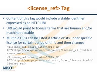 • Content of this tag would include a stable identifier
expressed as an HTTP URI
• URI would point to license terms that are human and/or
machine readable
• Multiple URIs can be listed if article exists under specific
license for certain period of time and then changes
<license_ref start_date="2014-02-
03">http://www.psychoceramics.org/license_v1.html</li
cense_ref>
<license_ref start_date="2015-02-
03">http://www.psychoceramics.org/open_license.html</
license_ref>
<license_ref> Tag
 