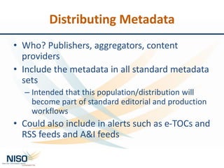 Distributing Metadata
• Who? Publishers, aggregators, content
providers
• Include the metadata in all standard metadata
sets
– Intended that this population/distribution will
become part of standard editorial and production
workflows
• Could also include in alerts such as e-TOCs and
RSS feeds and A&I feeds
 