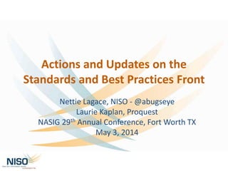 Actions and Updates on the
Standards and Best Practices Front
Nettie Lagace, NISO - @abugseye
Laurie Kaplan, Proquest
NASIG 29th Annual Conference, Fort Worth TX
May 3, 2014
 