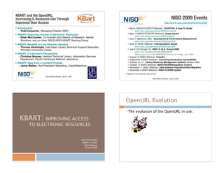 • Introduction
– Todd Carpenter, Managing Director, NISO
• KBART: Improving Access to Electronic Resources
– Peter McCracken, Co-founder and Director of Research, Serials
Solutions, and co-chair, NISO/UKSG KBART Working Group
• KBART: Beneﬁts to Link Resolver Vendors
– Thomas Ventimiglia, East Asian Library Technical Support Specialist,
Princeton University Library
• KBART: A Librarian’s Perspective
– Christine Noonan, Hanford Technical Library, Information Services
Department, Paciﬁc Northwest National Laboratory
• KBART: View from a Content Provider
– Jenny Walker, Vice President, Marketing, CredoReference
NISO/UKSG Webinar • April 8, 2009
KBART and the OpenURL:
Increasing E-Resource Use Through
Improved User Access
NISO 2009 Events
http://www.niso.org/news/events/2009/
• May 6 (NISO/COUNTER Webinar): COUNTER: A How-To Guide
www.niso.org/news/events/2009/counter09
• May 13 (NISO/COUNTER Webinar): Usage Issues
www.niso.org/news/events/2009/usage09
• June 1 (Baltimore, MD) - Assessment & Performance Measurement
www.niso.org/news/events/2009/assess09
• June 10 (NISO Webinar): Interoperability Issues
www.niso.org/news/events/2009/interop09
• July 9-13 (Chicago, IL): NISO @ ALA Annual 2009
www.niso.org/news/events/2009/ala09/
Please join us for the NISO/BISG Forum on Friday, July 10th!
• August 12 (NISO Webinar): E-books
• September 9 (NISO Webinar): Licensing Introductory Issues/SERU
• October 12-13 - Library Resource Management Systems (Boston, MA)
• October 14 (NISO Webinar): MARC/RDA/Bibliographic Control
• November 11 (NISO Webinar): Data Systems Population/Data Migration
• December 9 (NISO Webinar): ONIX-PL/ERMI Update
Register for three webinars, get one free!
NISO/UKSG Webinar • April 8, 2009
KBART: IMPROVING ACCESS
! TO ELECTRONIC RESOURCES
Peter McCracken
KBART co-chair
NISO Webinar
8 April 2009
OpenURL Evolution
! The evolution of the OpenURL in use:
 