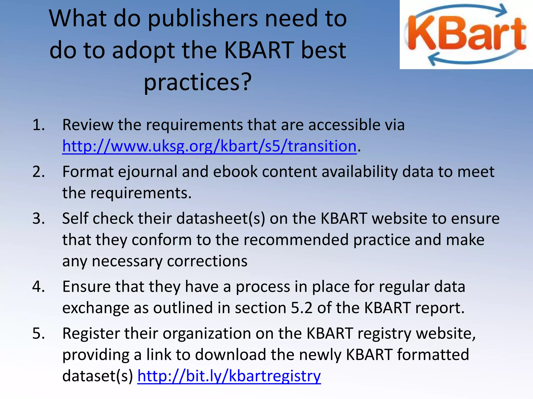 What do publishers need to do to adopt the KBART best practices?Review the requirements that are accessible via http://www.uksg.org/kbart/s5/transition.Format ejournal and ebook content availability data to meet the requirements.Self check their datasheet(s) on the KBART website to ensure that they conform to the recommended practice and make any necessary correctionsEnsure that they have a process in place for regular data exchange as outlined in section 5.2 of the KBART report.Register their organization on the KBART registry website, providing a link to download the newly KBART formatted dataset(s) http://bit.ly/kbartregistry