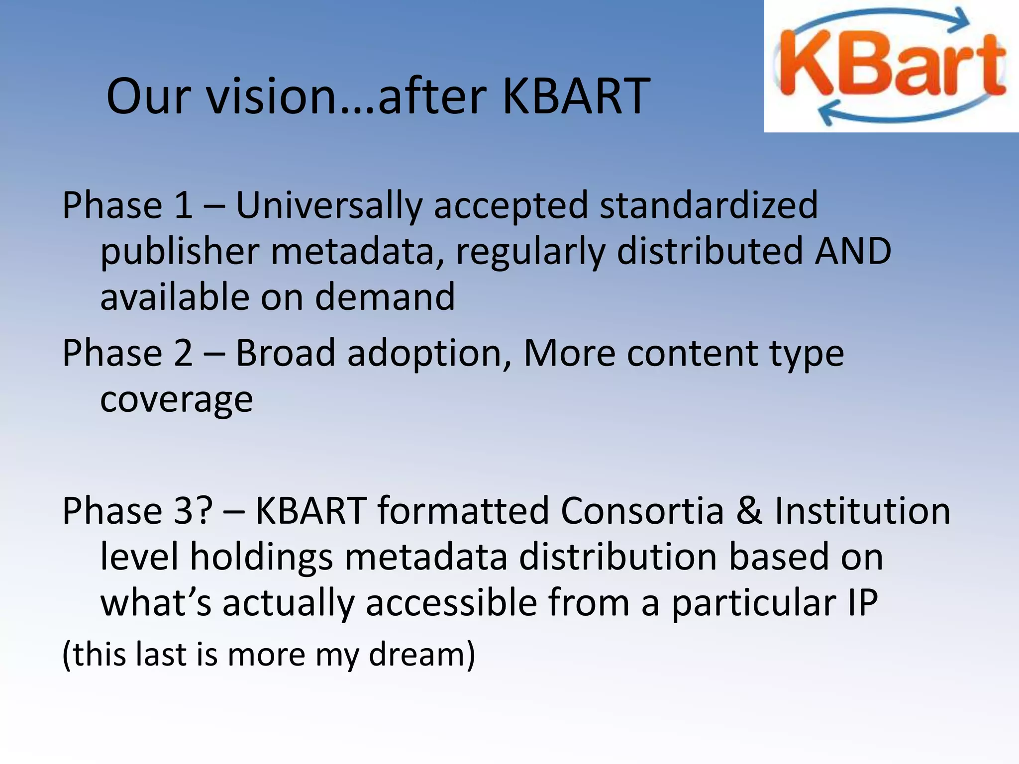Our vision…after KBARTPhase 1 – Universally accepted standardized publisher metadata, regularly distributed AND available on demandPhase 2 – Broad adoption, More content type coveragePhase 3? – KBART formatted Consortia & Institution level holdings metadata distribution based on what’s actually accessible from a particular IP(this last is more my dream)