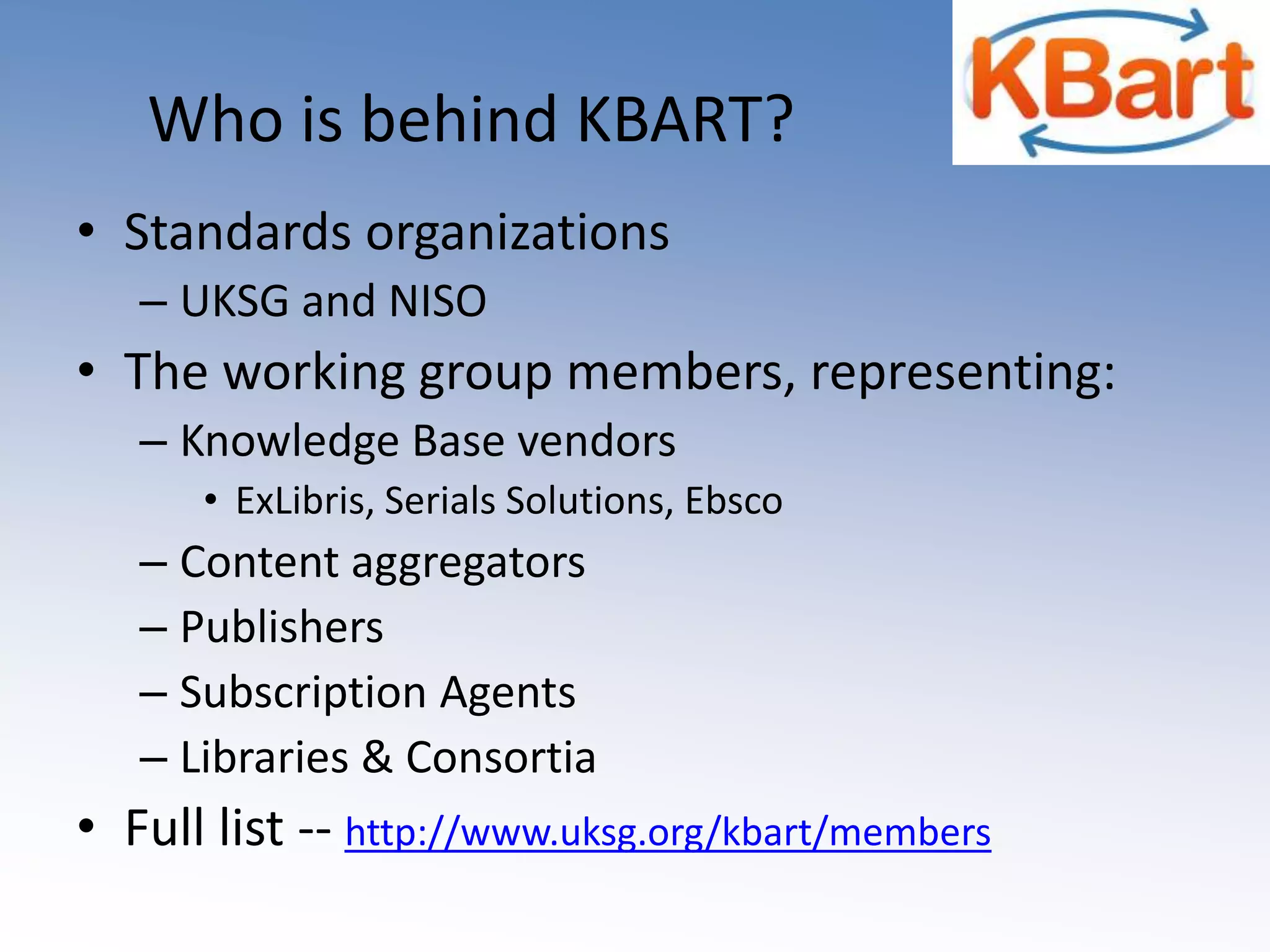 Who is behind KBART?  Standards organizationsUKSG and NISOThe working group members, representing:Knowledge Base vendors ExLibris, Serials Solutions, EbscoContent aggregatorsPublishersSubscription AgentsLibraries & ConsortiaFull list -- http://www.uksg.org/kbart/members