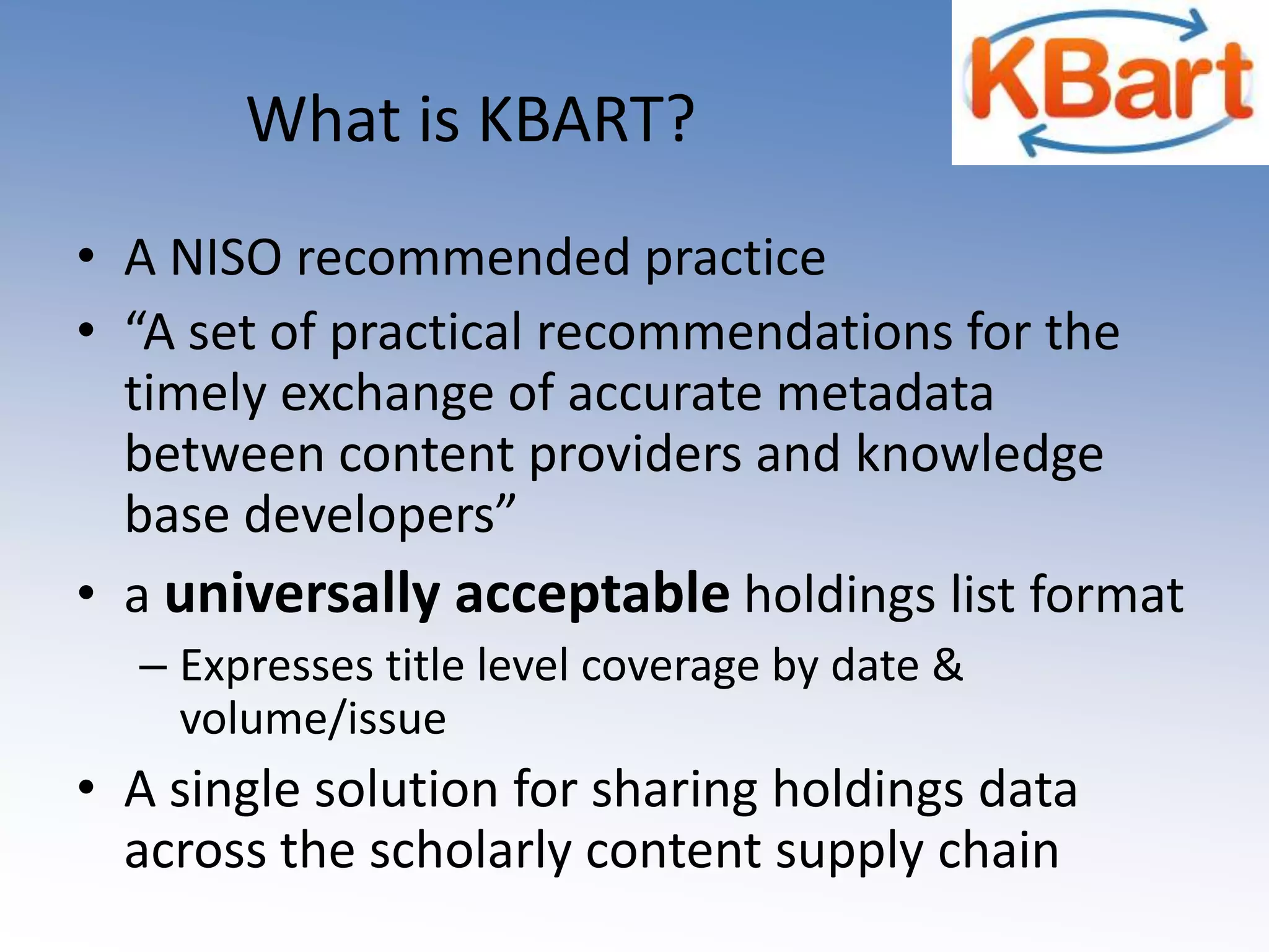 What is KBART? A NISO recommended practice“A set of practical recommendations for the timely exchange of accurate metadata between content providers and knowledge base developers”a universally acceptable holdings list formatExpresses title level coverage by date & volume/issueA single solution for sharing holdings data across the scholarly content supply chain