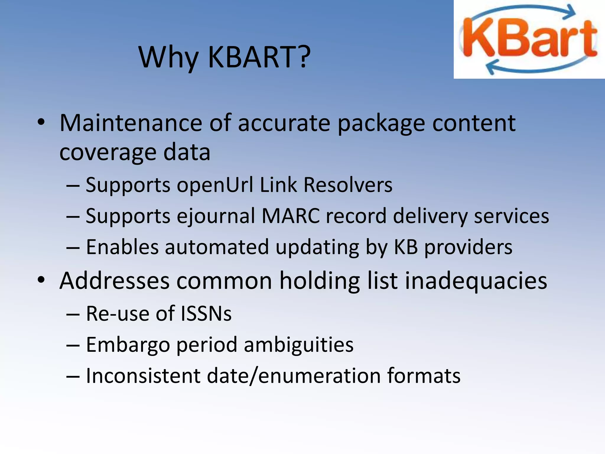 Why KBART?Maintenance of accurate package content coverage dataSupports openUrl Link ResolversSupports ejournal MARC record delivery servicesEnables automated updating by KB providersAddresses common holding list inadequaciesRe-use of ISSNs Embargo period ambiguitiesInconsistent date/enumeration formats  