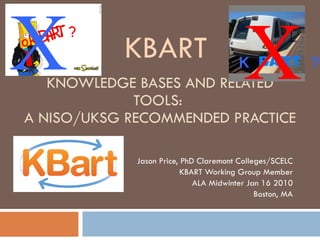 KNOWLEDGE BASES AND RELATED TOOLS:  A NISO/UKSG RECOMMENDED PRACTICE Jason Price, PhD Claremont Colleges/SCELC KBART Working Group Member ALA Midwinter Jan 16 2010 Boston, MA X X KBART K  ? ok  ? 