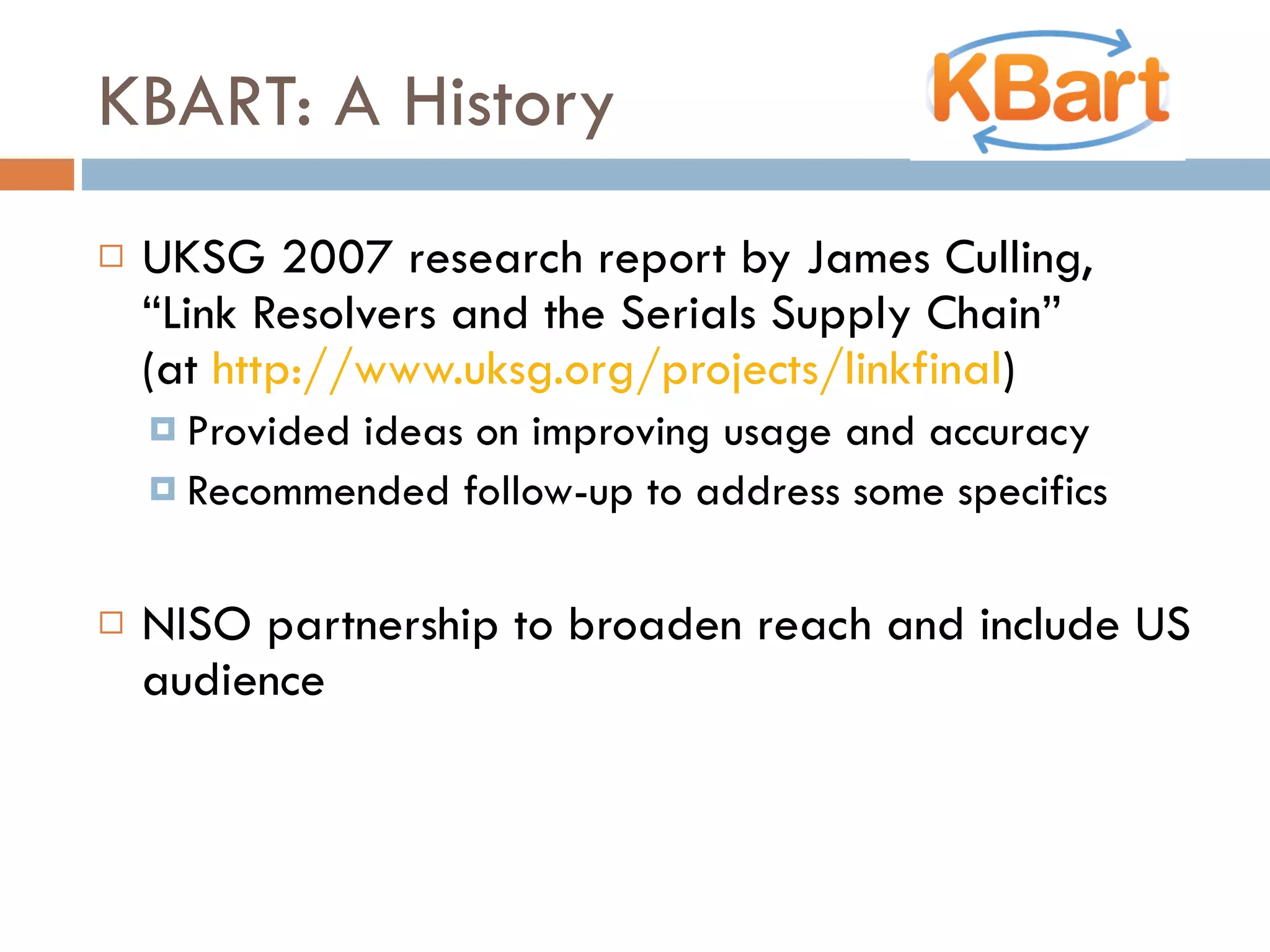 KBART: A History UKSG 2007 research report by James Culling, “Link Resolvers and the Serials Supply Chain”  (at  http://www.uksg.org/projects/linkfinal )  Provided ideas on improving usage and accuracy Recommended follow-up to address some specifics NISO partnership to broaden reach and include US audience 