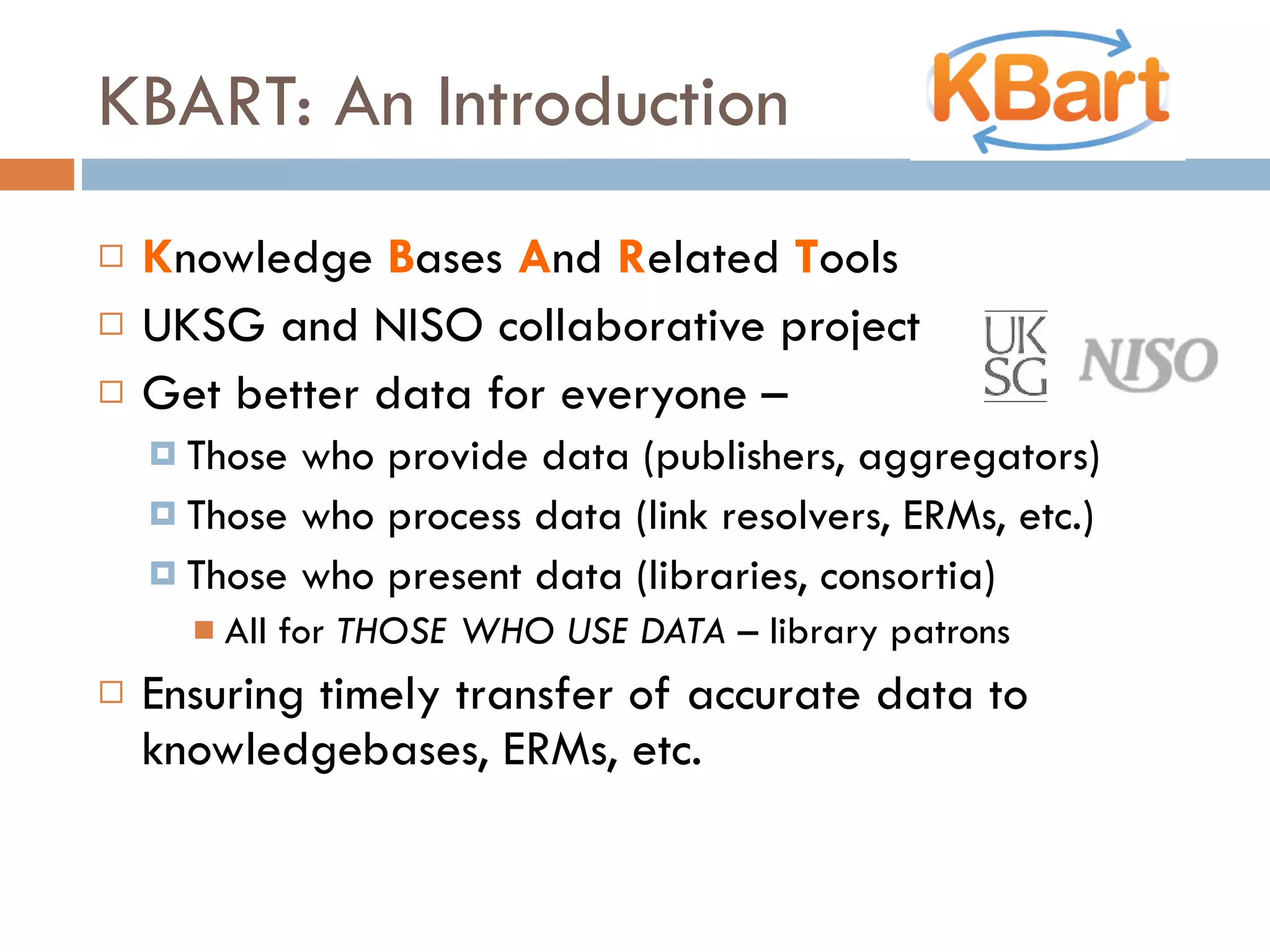 KBART: An Introduction K nowledge  B ases  A nd  R elated  T ools UKSG and NISO collaborative project Get better data for everyone –  Those who provide data (publishers, aggregators) Those who process data (link resolvers, ERMs, etc.) Those who present data (libraries, consortia) All for  THOSE WHO USE DATA  – library patrons Ensuring timely transfer of accurate data to knowledgebases, ERMs, etc. 