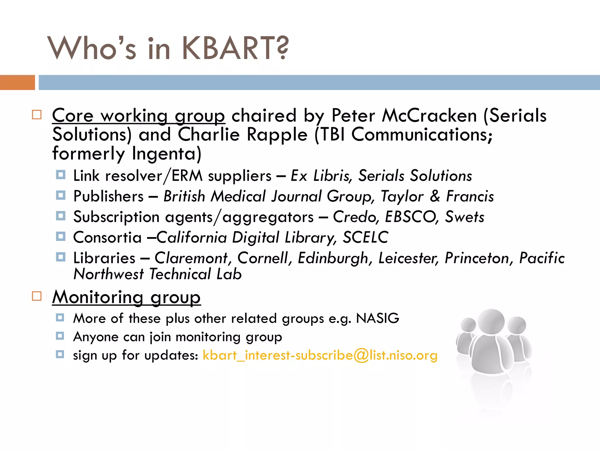 Who’s in KBART? Core working group  chaired by Peter McCracken (Serials Solutions) and Charlie Rapple (TBI Communications; formerly Ingenta) Link resolver/ERM suppliers –  Ex Libris, Serials Solutions Publishers –  British Medical Journal Group, Taylor & Francis  Subscription agents/aggregators –  Credo, EBSCO, Swets  Consortia – California Digital Library, SCELC  Libraries –  Claremont, Cornell, Edinburgh, Leicester, Princeton, Pacific Northwest Technical Lab  Monitoring group More of these plus other related groups e.g. NASIG Anyone can join monitoring group  sign up for updates:  [email_address]   