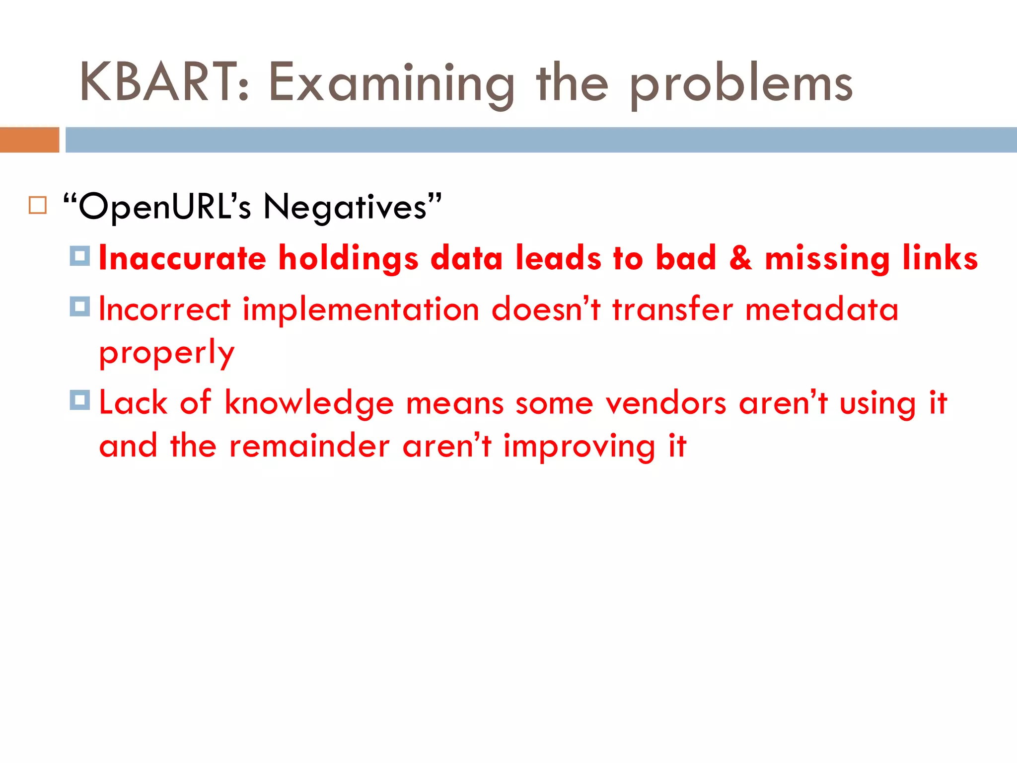 KBART: Examining the problems “ OpenURL’s Negatives” Inaccurate holdings data leads to bad & missing links Incorrect implementation doesn’t transfer metadata properly Lack of knowledge means some vendors aren’t using it and the remainder aren’t improving it 