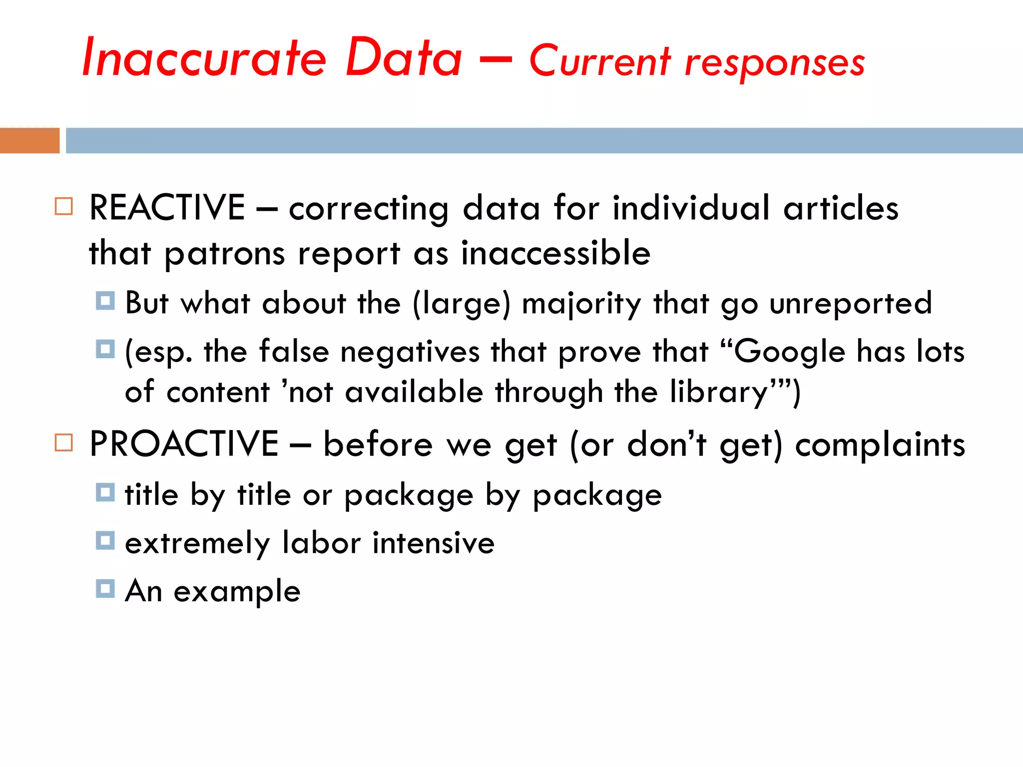 Inaccurate Data –  Current responses REACTIVE – correcting data for individual articles that patrons report as inaccessible But what about the (large) majority that go unreported (esp. the false negatives that prove that “Google has lots of content ’not available through the library’”) PROACTIVE – before we get (or don’t get) complaints  title by title or package by package extremely labor intensive An example  