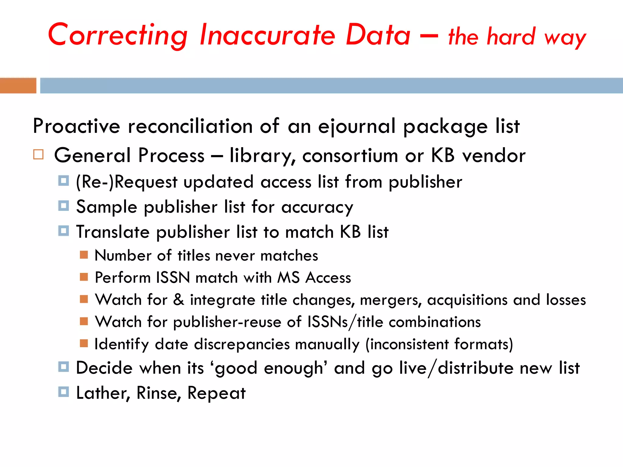 Proactive reconciliation of an ejournal package list General Process – library, consortium or KB vendor (Re-)Request updated access list from publisher Sample publisher list for accuracy Translate publisher list to match KB list Number of titles never matches  Perform ISSN match with MS Access Watch for & integrate title changes, mergers, acquisitions and losses Watch for publisher-reuse of ISSNs/title combinations Identify date discrepancies manually (inconsistent formats) Decide when its ‘good enough’ and go live/distribute new list Lather, Rinse, Repeat Correcting Inaccurate Data –  the hard way 