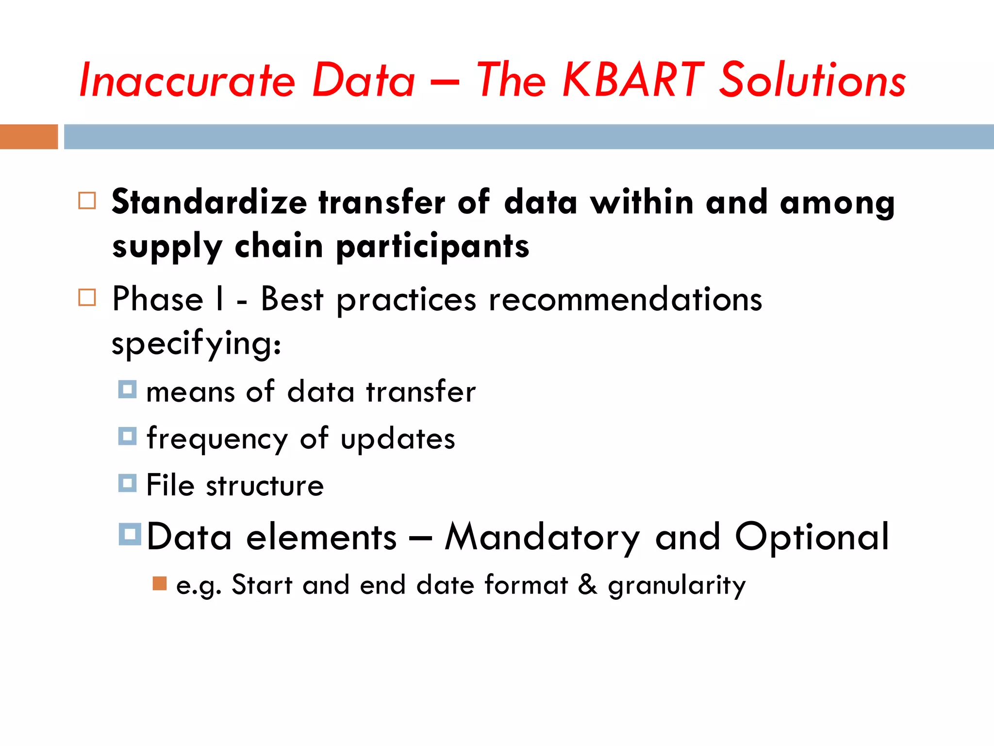 Inaccurate Data – The KBART Solutions Standardize transfer of data within and among supply chain participants Phase I - Best practices recommendations specifying:  means of data transfer frequency of updates File structure Data elements – Mandatory and Optional e.g. Start and end date format & granularity 