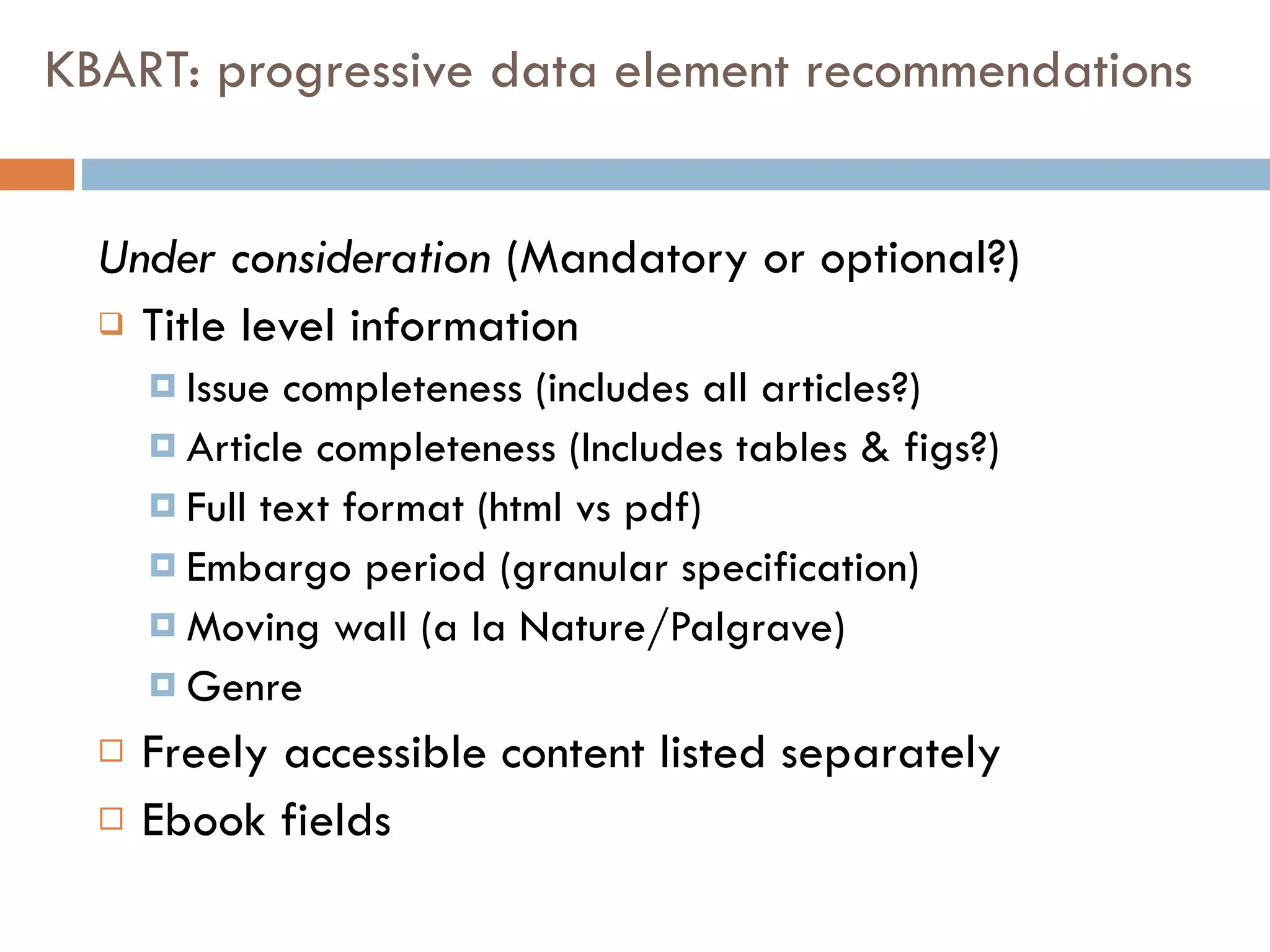KBART: progressive data element recommendations Under consideration  (Mandatory or optional?) Title level information  Issue completeness (includes all articles?) Article completeness (Includes tables & figs?) Full text format (html vs pdf) Embargo period (granular specification) Moving wall (a la Nature/Palgrave) Genre Freely accessible content listed separately Ebook fields  